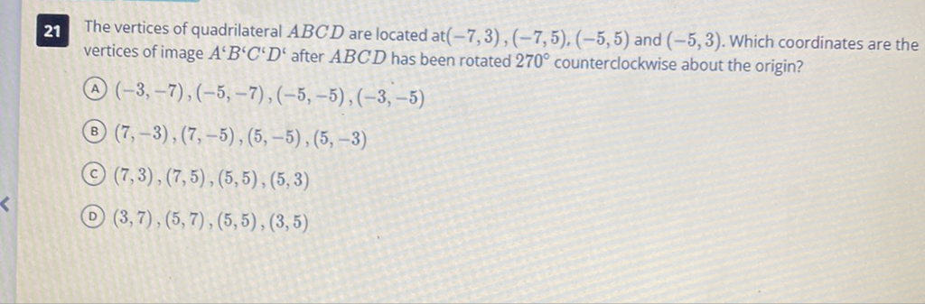 21 The vertices of quadrilateral \( A B C D \) are located at \( (-7,3),(-7,5),(-5,5) \) and \( (-5,3) \). Which coordinates are the vertices of image \( A^{\prime} B^{\prime} C^{\prime} D^{c} \) after \( A B C D \) has been rotated \( 270^{\circ} \) counterclockwise about the origin?
(A) \( (-3,-7),(-5,-7),(-5,-5),(-3,-5) \)
(B) \( (7,-3),(7,-5),(5,-5),(5,-3) \)
(C) \( (7,3),(7,5),(5,5),(5,3) \)
(D) \( (3,7),(5,7),(5,5),(3,5) \)