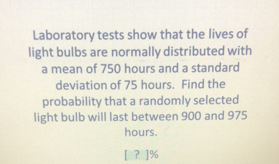 Laboratory tests show that the lives of light bulbs are normally distributed with a mean of 750 hours and a standard deviation of 75 hours. Find the probability that a randomly selected light bulb will last between 900 and 975 hours.
[ ? ]\%