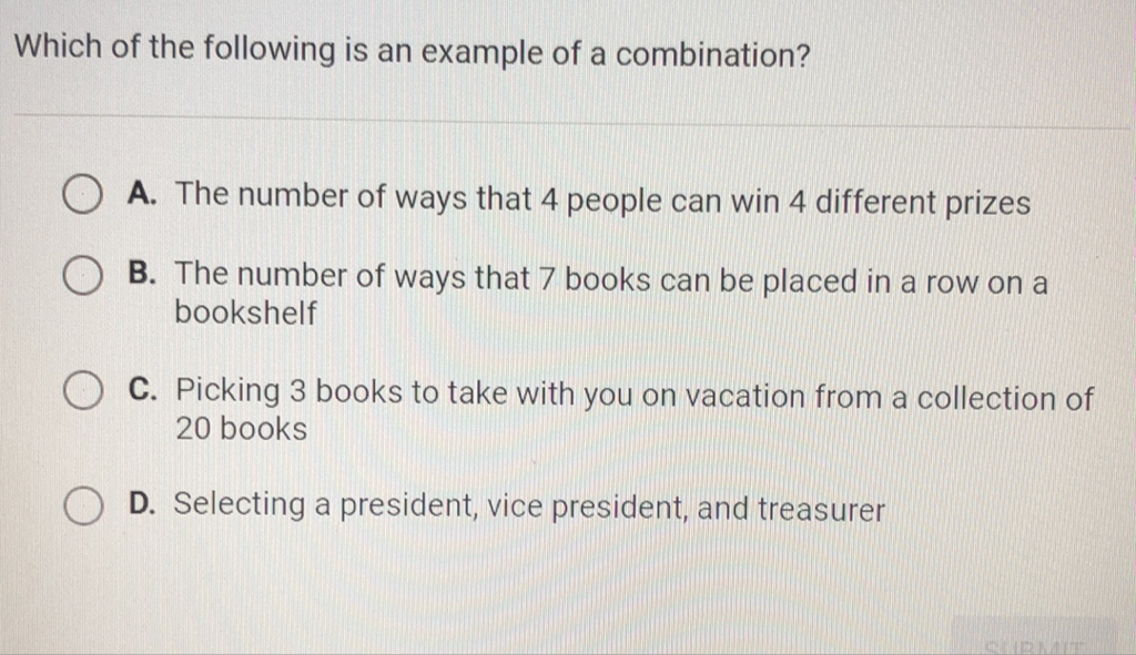 Which of the following is an example of a combination?
A. The number of ways that 4 people can win 4 different prizes
B. The number of ways that 7 books can be placed in a row on a bookshelf
C. Picking 3 books to take with you on vacation from collection of 20 books
D. Selecting a president, vice president, and treasurer