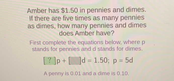 Amber has \( \$ 1.50 \) in pennies and dimes. If there are five times as many pennies as dimes, how many pennies and dimes does Amber have?

First complete the equations below, where \( p \) stands for pennies and d stands for dimes.
\[
\text { [?] } p+[] d=1.50 ; p=5 d
\]
A penny is \( 0.01 \) and a dime is \( 0.10 \).