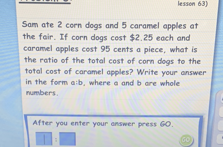 Sam ate 2 corn dogs and 5 caramel apples at the fair. If corn dogs cost \$2.25 each and caramel apples cost 95 cents a piece, what is the ratio of the total cost of corn dogs to the total cost of caramel apples? Write your answer in the form \( a: b \), where \( a \) and \( b \) are whole numbers.

After you enter your answer press GO.
(50)