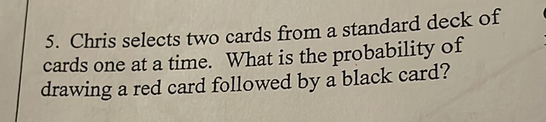 5. Chris selects two cards from a standard deck of cards one at a time. What is the probability of drawing a red card followed by a black card?