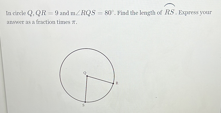 In circle \( Q, Q R=9 \) and \( \mathrm{m} \angle R Q S=80^{\circ} \). Find the length of \( R S \). Express your answer as a fraction times \( \pi \).