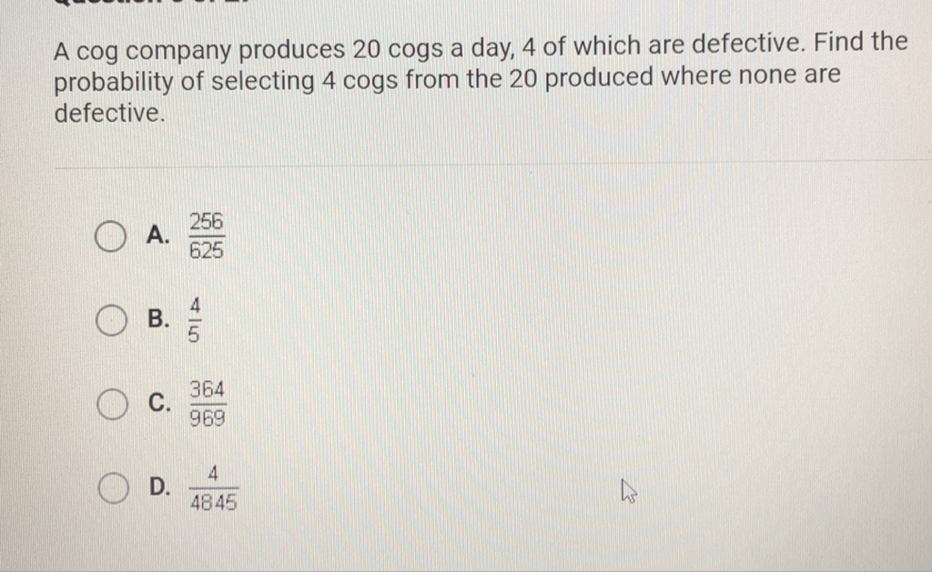 A cog company produces 20 cogs a day, 4 of which are defective. Find the probability of selecting 4 cogs from the 20 produced where none are defective.
A. \( \frac{256}{625} \)
B. \( \frac{4}{5} \)
C. \( \frac{364}{969} \)
D. \( \frac{4}{4845} \)