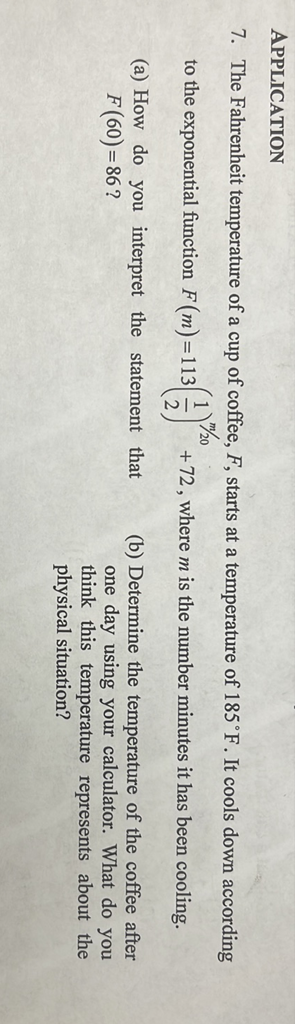 APPLICATION
7. The Fahrenheit temperature of a cup of coffee, \( F \), starts at a temperature of \( 185^{\circ} \mathrm{F} \). It cools down according to the exponential function \( F(m)=113\left(\frac{1}{2}\right)^{m / 20}+72 \), where \( m \) is the number minutes it has been cooling.
(a) How do you interpret the statement that \( F(60)=86 \) ?
(b) Determine the temperature of the coffee after one day using your calculator. What do you think this temperature represents about the physical situation?