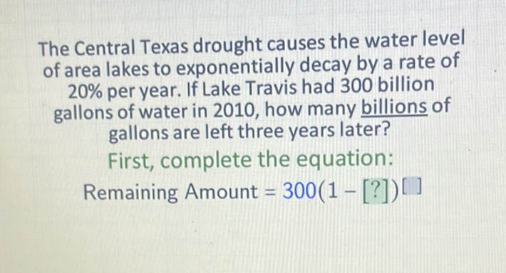 The Central Texas drought causes the water level of area lakes to exponentially decay by a rate of \( 20 \% \) per year. If Lake Travis had 300 billion gallons of water in 2010, how many billions of gallons are left three years later?
First, complete the equation:
Remaining Amount \( =300(1-[?])^{[]} \)