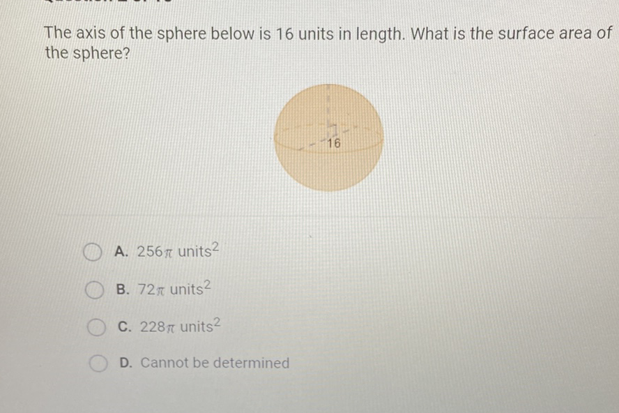 The axis of the sphere below is 16 units in length. What is the surface area of the sphere?
\( -16 \)
A. \( 256 \pi \) units \( ^{2} \)
B. \( 72 \pi \) units \( ^{2} \)
C. \( 228 \pi u_{n i t s}{ }^{2} \)
D. Cannot be determined