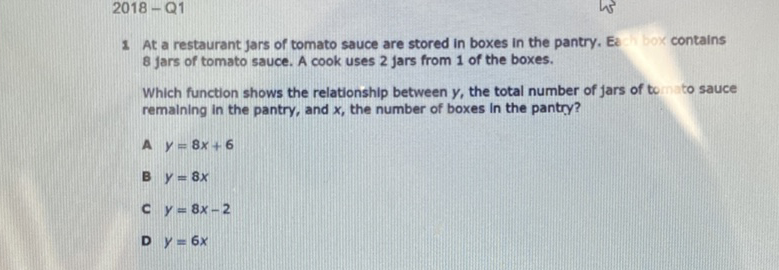 \( 2018-Q 1 \)
1 At a restaurant jars of tomato sauce are stored in boxes in the pantry. Ex box contains 8 jars of tomato sauce. A cook uses 2 jars from 1 of the boxes.

Which function shows the relationship between \( y \), the total number of Jars of to to sauce remaining in the pantry, and \( x \), the number of boxes in the pantry?
A \( y=8 x+6 \)
\( B y=8 x \)
c \( y=8 x-2 \)
D \( y=6 x \)
