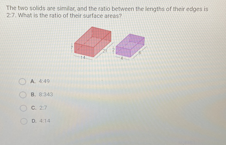 The two solids are similar, and the ratio between the lengths of their edges is \( 2: 7 \). What is the ratio of their surface areas?
A. \( 4: 49 \)
B. \( 8: 343 \)
C. \( 2: 7 \)
D. \( 4: 14 \)