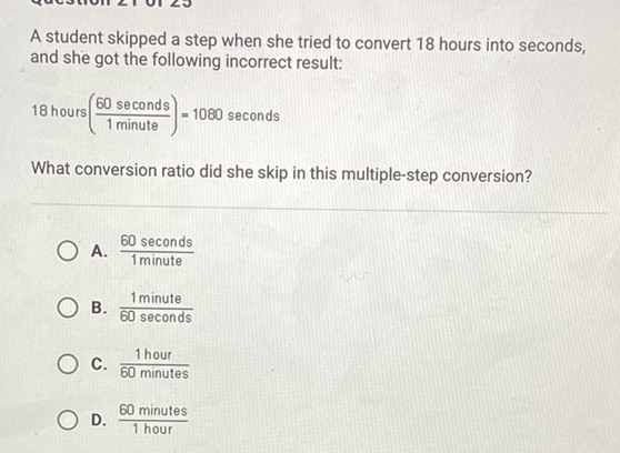A student skipped a step when she tried to convert 18 hours into seconds, and she got the following incorrect result:
18 hours \( \left(\frac{60 \text { seconds }}{1 \text { minute }}\right)=1080 \) seconds
What conversion ratio did she skip in this multiple-step conversion?
A. \( \frac{60 \text { seconds }}{1 \text { minute }} \)
B. \( \frac{1 \text { minute }}{60 \text { seconds }} \)
C. \( \frac{1 \text { hour }}{60 \text { minutes }} \)
D. \( \frac{60 \text { minutes }}{1 \text { hour }} \)