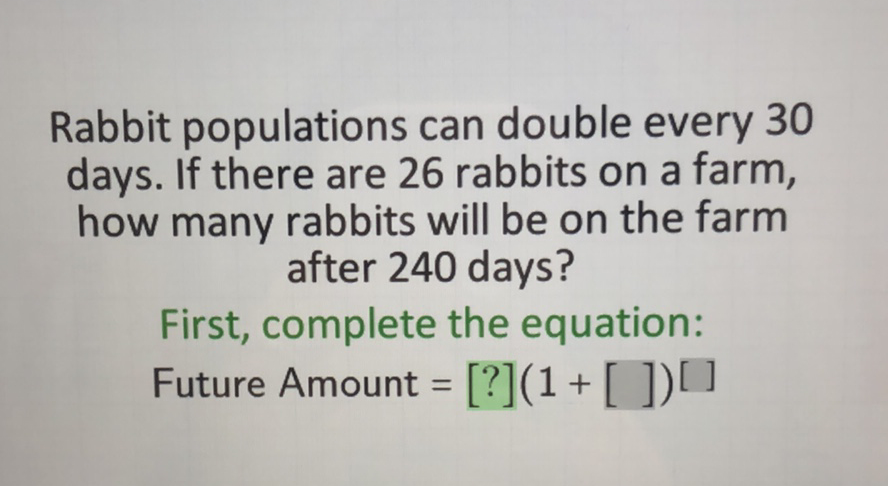 Rabbit populations can double every 30 days. If there are 26 rabbits on a farm, how many rabbits will be on the farm after 240 days?
First, complete the equation:
Future Amount \( \left.=[?](1+[])^{[}\right] \)