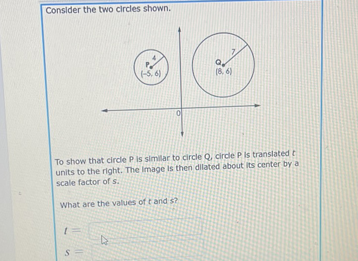 Conslder the two clrcles shown.
To show that circle \( P \) is similar to circle \( Q \), circle \( P \) is translated \( t \) units to the right. The image is then dilated about its center by a scale factor of \( s \).
What are the values of \( t \) and \( s \) ?
\( t= \)
\( S= \)