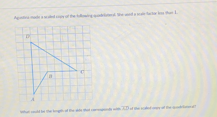 Agustina made a scaled copy of the following quadrilateral. She used a scale factor less than \( 1 . \)
What could be the length of the side that corresponds with \( \overline{A D} \) of the scaled copy of the quadrilateral?