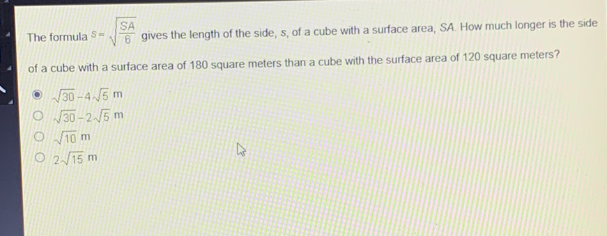 The formula \( S=\sqrt{\frac{S A}{6}} \) gives the length of the side, \( s \), of a cube with a surface area, SA. How much longer is the side of a cube with a surface area of 180 square meters than a cube with the surface area of 120 square meters?
\( \sqrt{30}-4 \sqrt{5} \mathrm{~m} \)
\( \sqrt{30}-2 \sqrt{5} \mathrm{~m} \)
\( \sqrt{10} \mathrm{~m} \)
\( 2 \sqrt{15} \mathrm{~m} \)