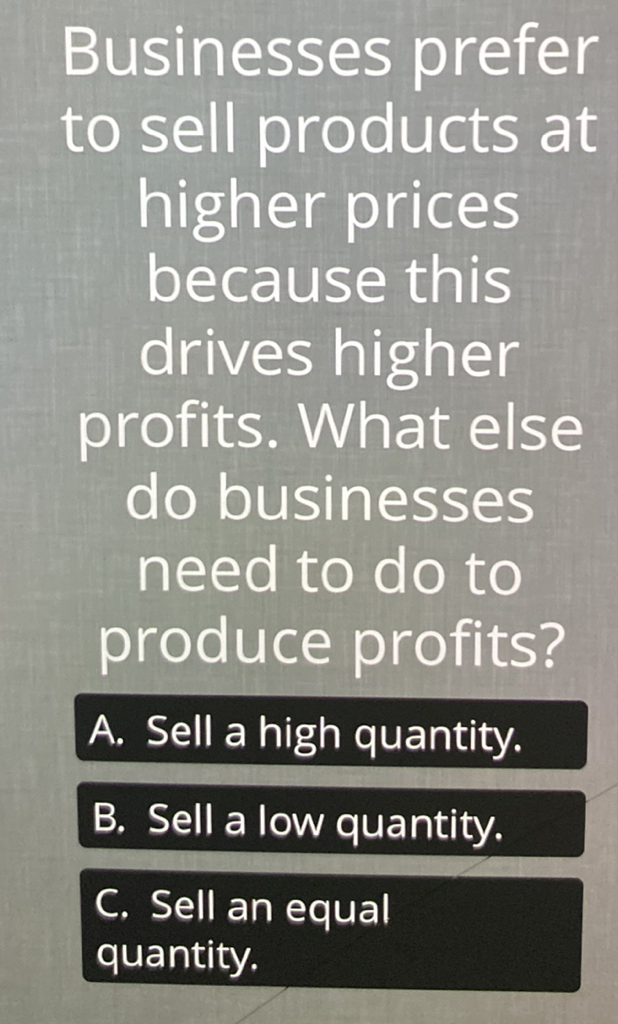 Businesses prefer to sell products at higher prices because this drives higher profits. What else do businesses need to do to produce profits?
A. Sell a high quantity.
B. Sell a low quantity.
C. Sell an equal quantity.