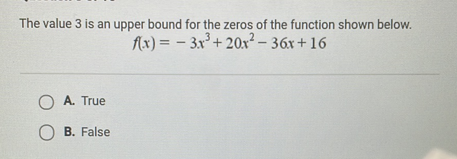 The value 3 is an upper bound for the zeros of the function shown below.
\[
f(x)=-3 x^{3}+20 x^{2}-36 x+16
\]
A. True
B. False
