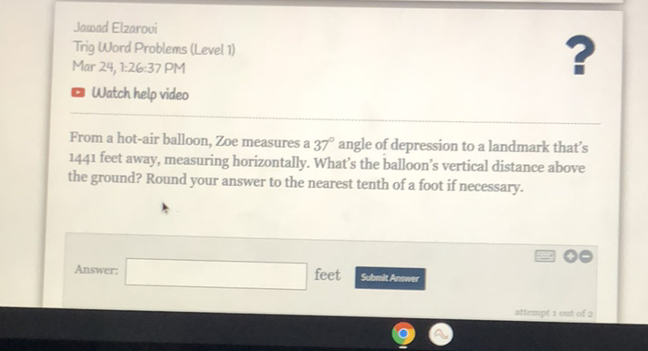 Jacoad Elzarovi
Trig Word Problems (Level 1)
Mar 24, 1:26:37 PM
Watch help video
From a hot-air balloon, Zoe measures a \( 37^{\circ} \) angle of depression to a landmark that's 1441 feet away, measuring horizontally. What's the balloon's vertical distance above the ground? Round your answer to the nearest tenth of a foot if necessary.
Answer:
feet
Submit Answer
\( 2+1-2+20+2= \)
