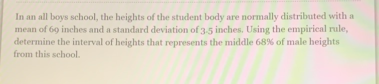 In an all boys school, the heights of the student body are normally distributed with a mean of 69 inches and a standard deviation of \( 3.5 \) inches. Using the empirical rule, determine the interval of heights that represents the middle \( 68 \% \) of male heights from this school.