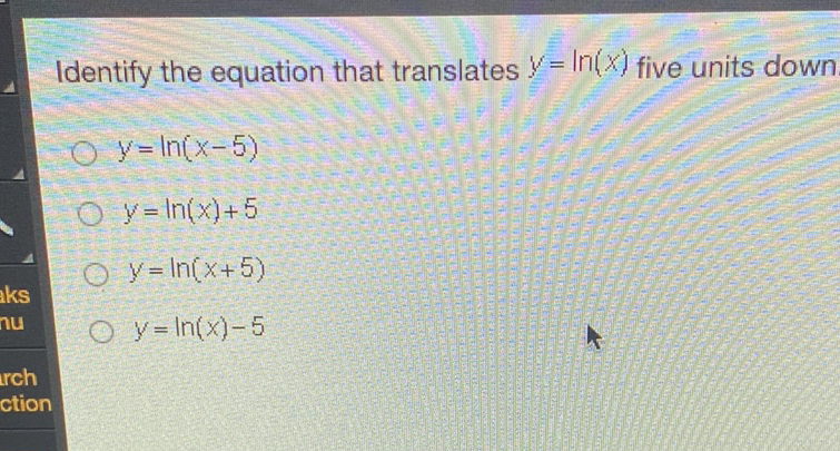 Identify the equation that translates \( y=\ln (x) \) five units down
\( y=\ln (x-5) \)
\( y=\ln (x)+5 \)
\( y=\ln (x+5) \)
\( y=\ln (x)-5 \)
ction