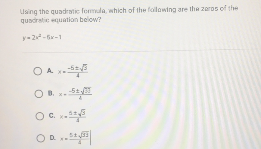 Using the quadratic formula, which of the following are the zeros of the quadratic equation below?
\[
y=2 x^{2}-5 x-1
\]
A. \( x=\frac{-5 \pm \sqrt{3}}{4} \)
B. \( x=\frac{-5 \pm \sqrt{33}}{4} \)
C. \( x=\frac{5 \pm \sqrt{3}}{4} \)
D. \( x=\frac{5 \pm \sqrt{33}}{4} \)