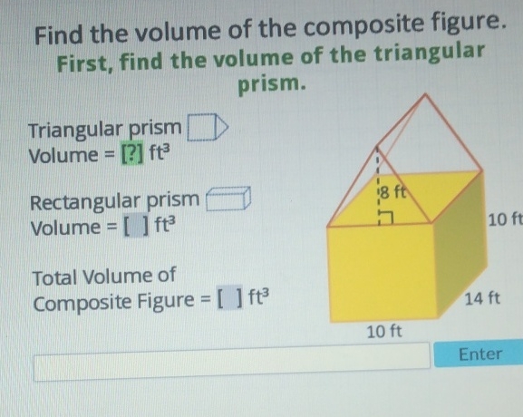 Find the volume of the composite figure. First, find the volume of the triangular prism.
Triangular prism Volume \( =[?] \mathrm{ft}^{3} \)
Rectangular prism Volume \( =[] \mathrm{ft}^{3} \)
Total Volume of
Composite Figure \( =\left[\mathrm{ft}^{3}\right. \)
\( 10 \mathrm{ft} \)
Composite Figure \( =\left[1 \mathrm{ft}^{3}\right. \)
\( 10 \mathrm{ft} \)
\( 14 \mathrm{ft} \)
Enter