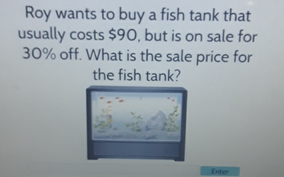 Roy wants to buy a fish tank that usually costs \( \$ 90 \), but is on sale for \( 30 \% \) off. What is the sale price for the fish tank?
Enter