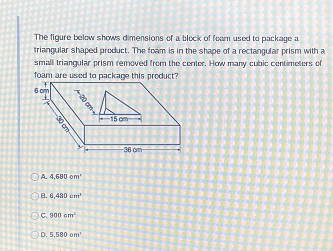 The figure below shows dimensions of a block of foam used to package a triangular shaped product. The foam is in the shape of a rectangular prism with a small triangular prism removed from the center. How many cubic centimeters of foam are used to package this product?
A. \( 4,680 \mathrm{~cm}^{3} \)
B. \( 6,480 \mathrm{~cm}^{3} \)
C. \( 900 \mathrm{~cm}^{3} \)
D. \( 5,580 \mathrm{~cm}^{3} \)