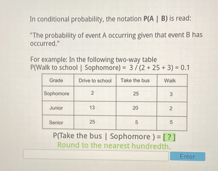 In conditional probability, the notation \( \mathbf{P}(\mathbf{A} \mid \mathbf{B}) \) is read:
"The probability of event A occurring given that event \( B \) has occurred."
For example: In the following two-way table \( P( \) Walk to school \( \mid \) Sophomore \( )=3 /(2+25+3)=0.1 \)
\begin{tabular}{|c|c|c|c|}
\hline Grade & Drive to school & Take the bus & Walk \\
\hline Sophomore & 2 & 25 & 3 \\
\hline Junior & 13 & 20 & 2 \\
\hline Senior & 25 & 5 & 5 \\
\hline
\end{tabular}
\( \mathrm{P} \) (Take the bus | Sophomore \( )=[ \) ? ] Round to the nearest hundredth.
Enter