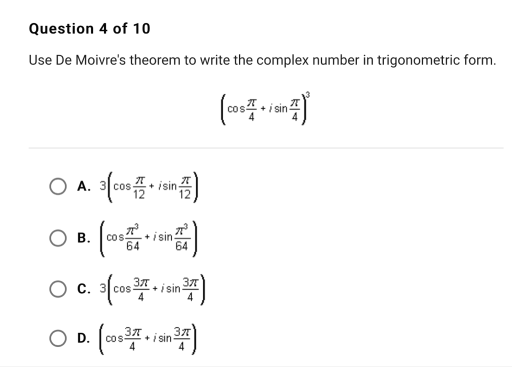 Question 4 of 10
Use De Moivre's theorem to write the complex number in trigonometric form.
\[
\left(\cos \frac{\pi}{4}+i \sin \frac{\pi}{4}\right)^{3}
\]
A. \( 3\left(\cos \frac{\pi}{12}+i \sin \frac{\pi}{12}\right) \)
B. \( \left(\cos \frac{\pi^{3}}{64}+i \sin \frac{\pi^{3}}{64}\right) \)
C. \( 3\left(\cos \frac{3 \pi}{4}+i \sin \frac{3 \pi}{4}\right) \)
D. \( \left(\cos \frac{3 \pi}{4}+i \sin \frac{3 \pi}{4}\right) \)