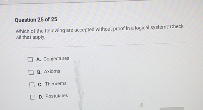 Question 25 of 25
Which of the following are accepted without proof in a logical system? Check all that apply.
A. Conjectures
B. Axioms
C. Theorems
D. Postulates
