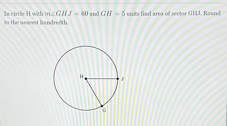 In circle H with \( m \angle G H J=60 \) and \( G H=5 \) units find area of sector GHJ. Round to the nearest hundredth.