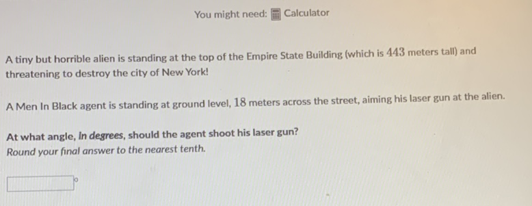 You might need: ㅍㄼㄴ Calculator
A tiny but horrible alien is standing at the top of the Empire State Building (which is 443 meters tall) and threatening to destroy the city of New York!
A Men In Black agent is standing at ground level, 18 meters across the street, aiming his laser gun at the alien.
At what angle, In degrees, should the agent shoot his laser gun?
Round your final answer to the nearest tenth.