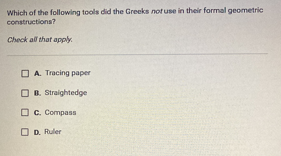 Which of the following tools did the Greeks not use in their formal geometric constructions?
Check all that apply.
A. Tracing paper
B. Straightedge
C. Compass
D. Ruler