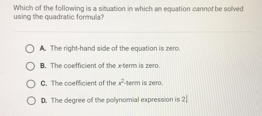 Which of the following is a situation in which an equation cannot be solved using the quadratic formula?
A. The right-hand side of the equation is zero.
B. The coefficient of the \( x \)-term is zero.
C. The coefficient of the \( x^{2} \)-term is zero.
D. The degree of the polynomial expression is \( 2 . \)