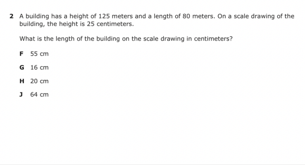 2 A building has a height of 125 meters and a length of 80 meters. On a scale drawing of the building, the height is 25 centimeters.
What is the length of the building on the scale drawing in centimeters?
F \( 55 \mathrm{~cm} \)
G \( 16 \mathrm{~cm} \)
H \( 20 \mathrm{~cm} \)
J \( 64 \mathrm{~cm} \)