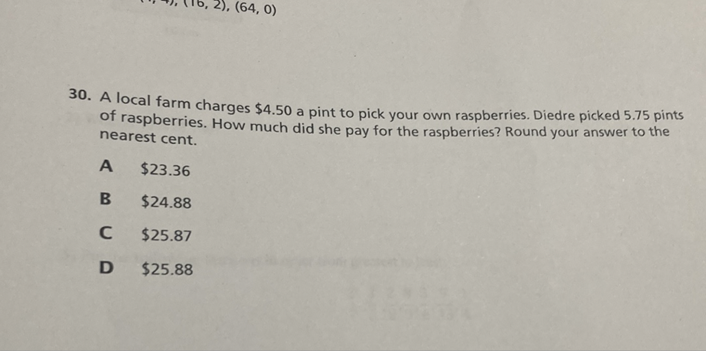 30. A local farm charges \( \$ 4.50 \) a pint to pick your own raspberries. Diedre picked \( 5.75 \) pints of raspberries. How much did she pay for the raspberries? Round your answer to the nearest cent.
A \( \$ 23.36 \)
B \( \$ 24.88 \)
C \( \$ 25.87 \)
D \( \$ 25.88 \)