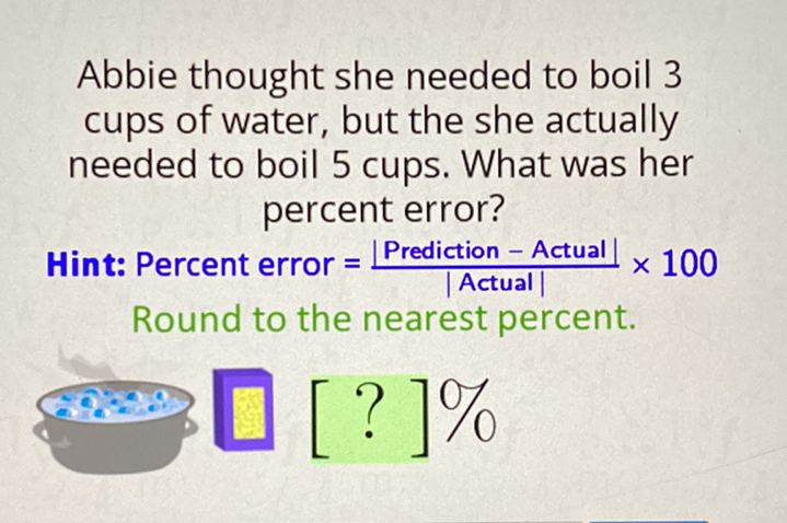 Abbie thought she needed to boil 3 cups of water, but the she actually needed to boil 5 cups. What was her percent error?
Hint: Percent error \( =\frac{\mid \text { Prediction }-\text { Actual } \mid}{\mid \text { Actual } \mid} \times 100 \) Round to the nearest percent.
[ [?] \( [ \) ] \( \% \)