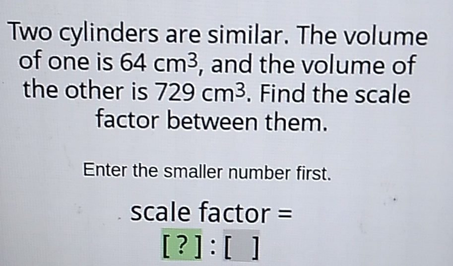 Two cylinders are similar. The volume of one is \( 64 \mathrm{~cm}^{3} \), and the volume of the other is \( 729 \mathrm{~cm}^{3} \). Find the scale factor between them.
Enter the smaller number first.
scale factor \( = \)
[?] : [ ]