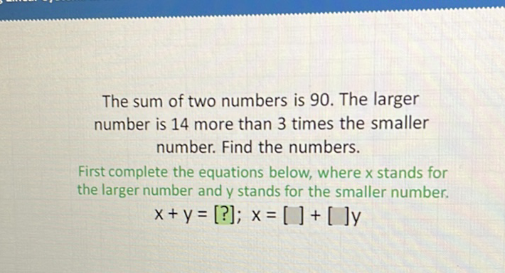 The sum of two numbers is 90 . The larger number is 14 more than 3 times the smaller number. Find the numbers.

First complete the equations below, where \( x \) stands for the larger number and \( y \) stands for the smaller number.
\[
x+y=[?] ; x=[]+[] y
\]
