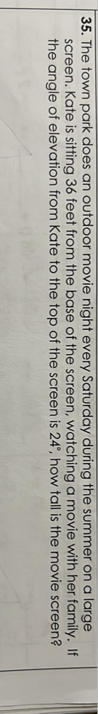 35. The town park does an outdoor movie night every Saturday during the summer on a large screen. Kate is sitting 36 feet from the base of the screen, watching a movie with her family. If the angle of elevation from Kate to the top of the screen is \( 24^{\circ} \), how tall is the movie screen?