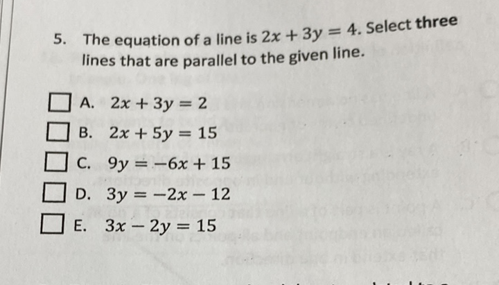 5. The equation of a line is \( 2 x+3 y=4 \). Select three lines that are parallel to the given line.
A. \( 2 x+3 y=2 \)
B. \( 2 x+5 y=15 \)
C. \( 9 y=-6 x+15 \)
D. \( 3 y=-2 x-12 \)
E. \( 3 x-2 y=15 \)