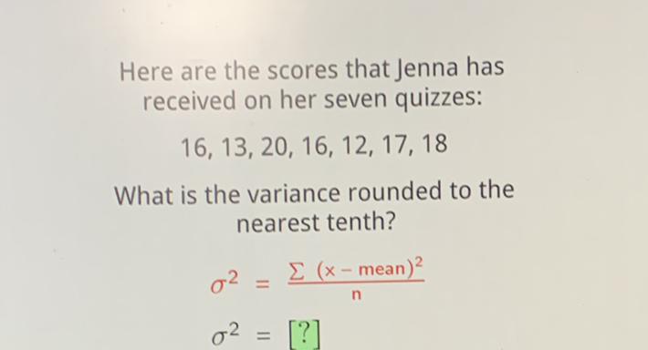 Here are the scores that Jenna has received on her seven quizzes:
\[
16,13,20,16,12,17,18
\]
What is the variance rounded to the nearest tenth?
\[
\begin{array}{l}
\sigma^{2}=\frac{\sum(x-\text { mean })^{2}}{n} \\
\sigma^{2}=[?]
\end{array}
\]