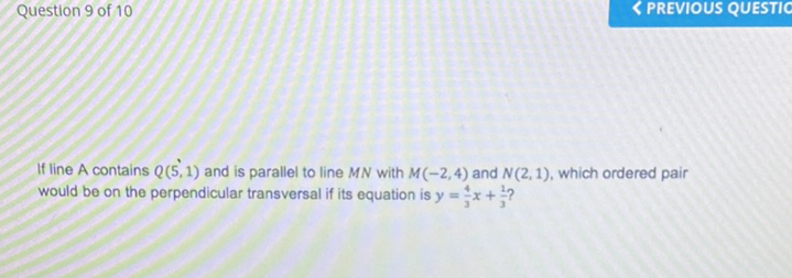Question 9 of 10
If line A contains \( Q(5,1) \) and is parallel to line \( M N \) with \( M(-2,4) \) and \( N(2,1) \), which ordered pair would be on the perpendicular transversal if its equation is \( y=\frac{4}{3} x+\frac{1}{3} ? \)