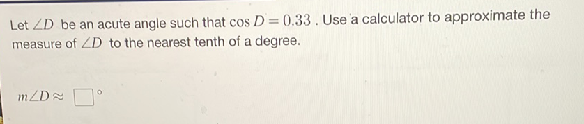 Let \( \angle D \) be an acute angle such that \( \cos D=0.33 \). Use a calculator to approximate the measure of \( \angle D \) to the nearest tenth of a degree.
\[
m \angle D \approx
\]