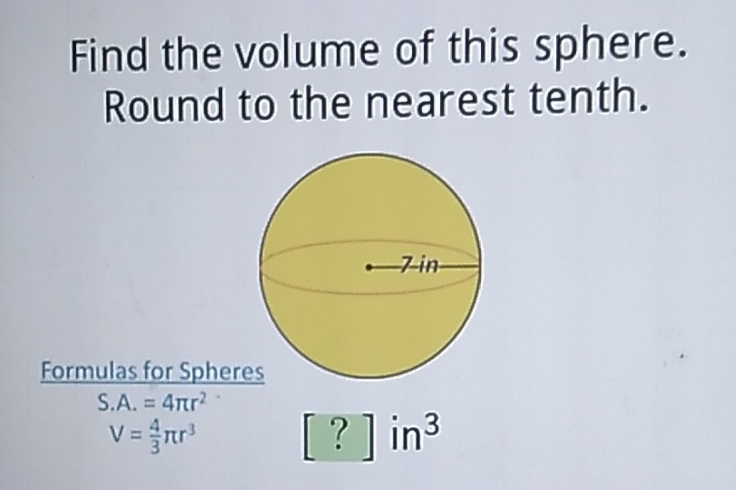 Find the volume of this sphere. Round to the nearest tenth.
Formulas for Spheres
S.A. \( =4 \pi r^{2} \)
\[
V=\frac{4}{3} \pi r^{3}
\]
\[
\text { [?] } \text { in }^{3}
\]