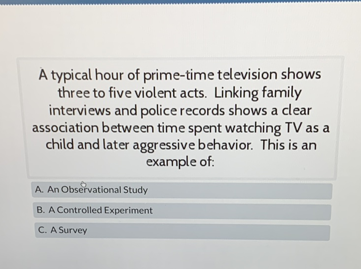 A typical hour of prime-time television shows three to five violent acts. Linking family interviews and police records shows a clear association between time spent watching TV as a child and later aggressive behavior. This is an example of:
A. An Observational Study
B. A Controlled Experiment
C. A Survey