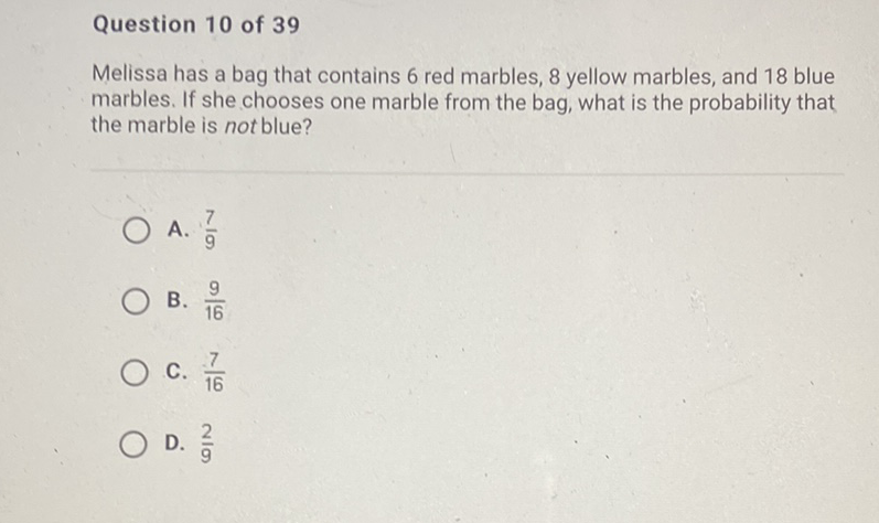 Question 10 of 39
Melissa has a bag that contains 6 red marbles, 8 yellow marbles, and 18 blue marbles. If she chooses one marble from the bag, what is the probability that the marble is not blue?
A. \( \frac{7}{9} \)
B. \( \frac{9}{16} \)
C. \( \frac{7}{16} \)
D. \( \frac{2}{9} \)