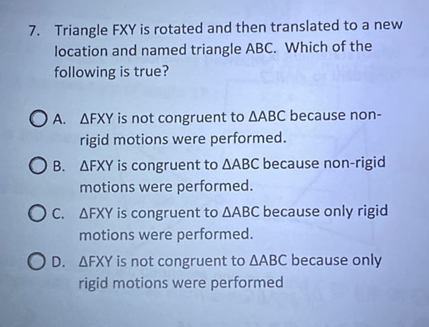 7. Triangle FXY is rotated and then translated to a new location and named triangle \( A B C \). Which of the following is true?

A. \( \triangle F X Y \) is not congruent to \( \triangle A B C \) because nonrigid motions were performed.

B. \( \triangle F X Y \) is congruent to \( \triangle A B C \) because non-rigid motions were performed.

C. \( \triangle F X Y \) is congruent to \( \triangle A B C \) because only rigid motions were performed.

D. \( \triangle F X Y \) is not congruent to \( \triangle A B C \) because only rigid motions were performed