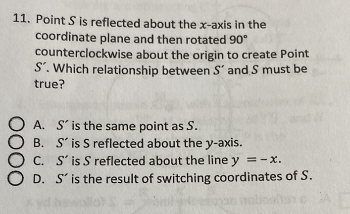 11. Point \( S \) is reflected about the \( x \)-axis in the coordinate plane and then rotated \( 90^{\circ} \) counterclockwise about the origin to create Point \( S^{\prime} \). Which relationship between \( S^{\prime} \) and \( S \) must be true?
A. \( S^{\prime} \) is the same point as \( S \).
B. \( S^{\prime} \) is \( S \) reflected about the \( y \)-axis.
C. \( S^{\prime} \) is \( S \) reflected about the line \( y=-x \).
D. \( S^{\prime} \) is the result of switching coordinates of \( S \).