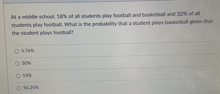 At a middle school, \( 18 \% \) of all students play football and basketball and \( 32 \% \) of all students play football. What is the probability that a student plays basketball given that the student plays football?
\( 5.76 \% \)
\( 50 \% \)
\( 14 \% \)
\( 56.25 \% \)